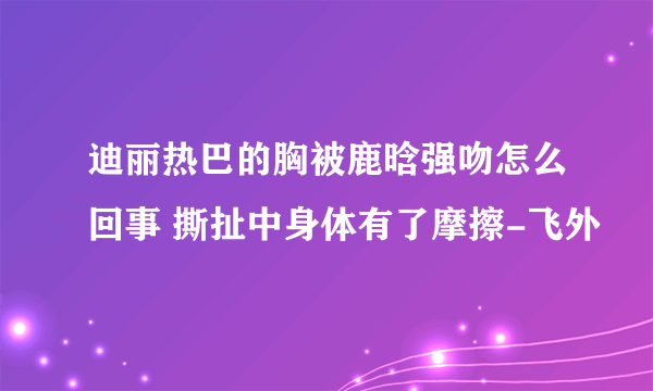 迪丽热巴的胸被鹿晗强吻怎么回事 撕扯中身体有了摩擦-飞外