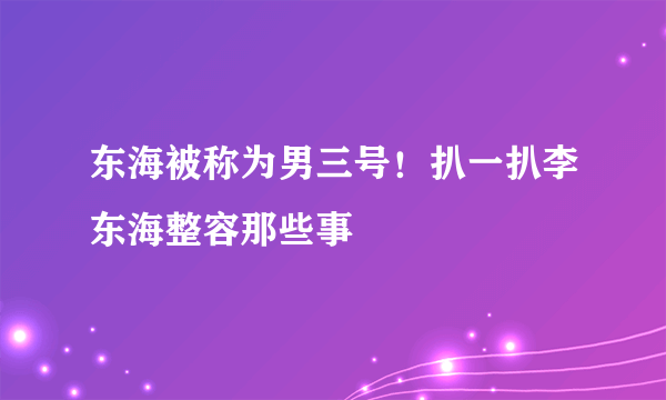 东海被称为男三号！扒一扒李东海整容那些事