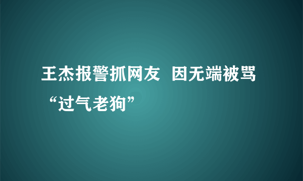 王杰报警抓网友  因无端被骂“过气老狗”