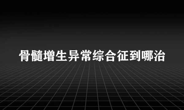 骨髓增生异常综合征到哪治