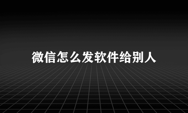 微信怎么发软件给别人