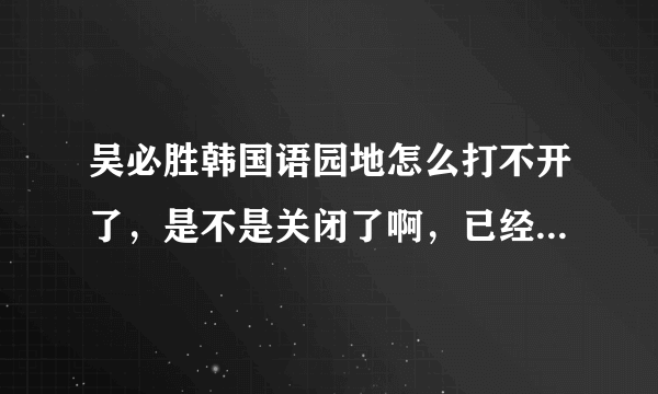 吴必胜韩国语园地怎么打不开了，是不是关闭了啊，已经几天了！！！！