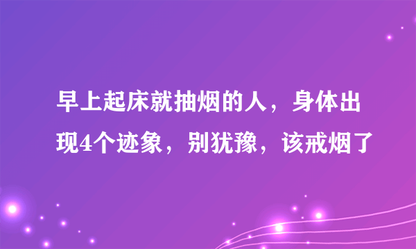 早上起床就抽烟的人，身体出现4个迹象，别犹豫，该戒烟了