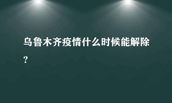 乌鲁木齐疫情什么时候能解除？