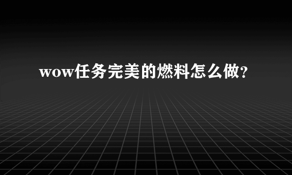 wow任务完美的燃料怎么做？