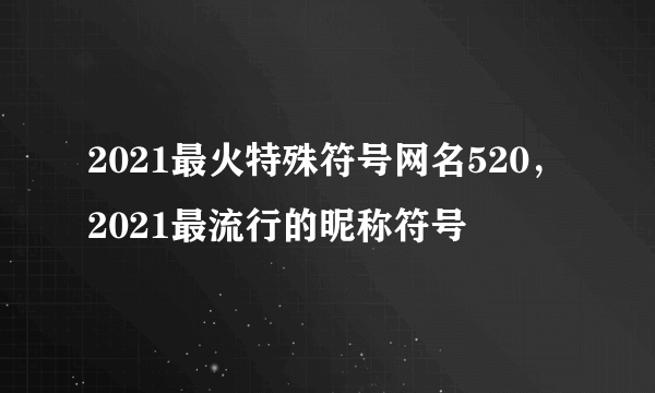 2021最火特殊符号网名520，2021最流行的昵称符号