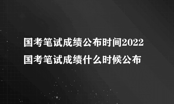 国考笔试成绩公布时间2022 国考笔试成绩什么时候公布