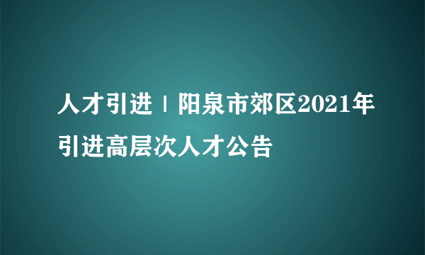 人才引进｜阳泉市郊区2021年引进高层次人才公告