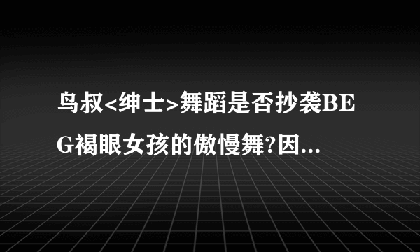 鸟叔<绅士>舞蹈是否抄袭BEG褐眼女孩的傲慢舞?因为我觉得太想了，特别是扭胯那一段