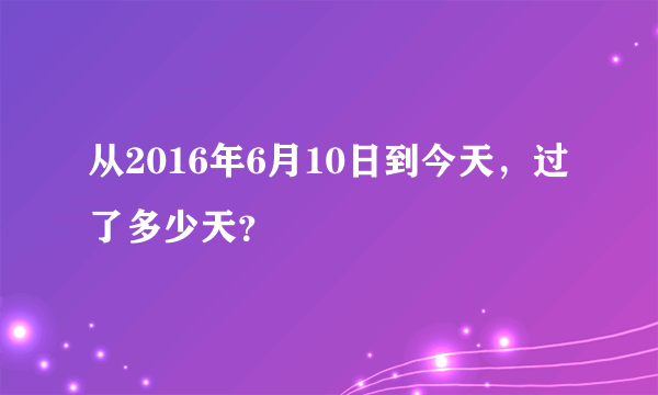 从2016年6月10日到今天，过了多少天？