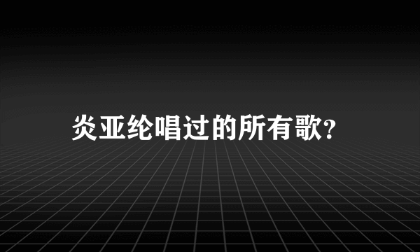 炎亚纶唱过的所有歌？