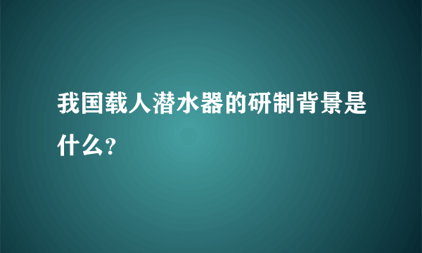 我国载人潜水器的研制背景是什么？