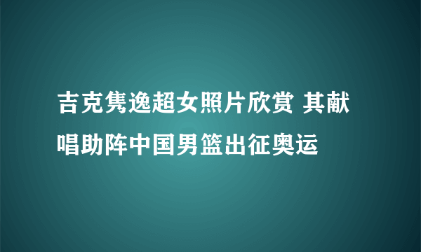 吉克隽逸超女照片欣赏 其献唱助阵中国男篮出征奥运