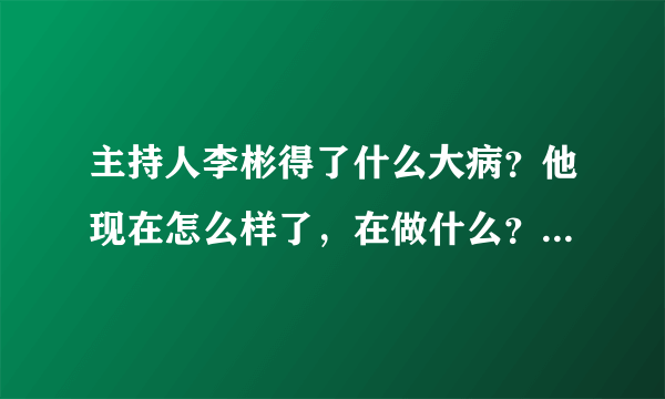 主持人李彬得了什么大病？他现在怎么样了，在做什么？_飞外网