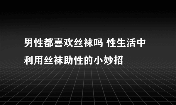 男性都喜欢丝袜吗 性生活中利用丝袜助性的小妙招