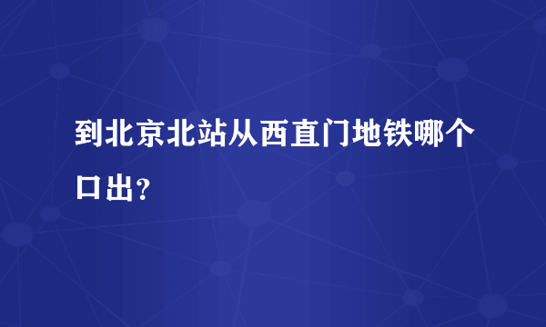 到北京北站从西直门地铁哪个口出？