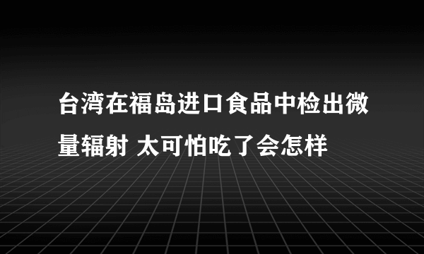 台湾在福岛进口食品中检出微量辐射 太可怕吃了会怎样