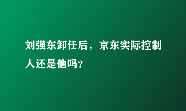 刘强东卸任后，京东实际控制人还是他吗？