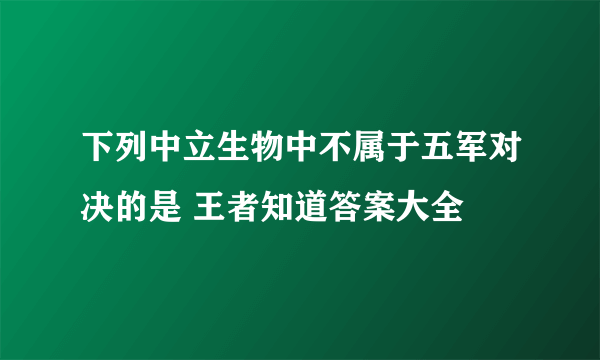 下列中立生物中不属于五军对决的是 王者知道答案大全