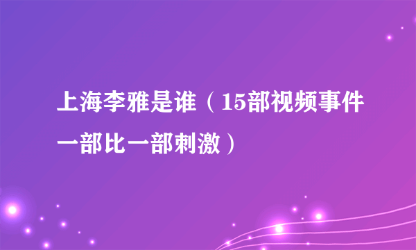 上海李雅是谁（15部视频事件一部比一部刺激）