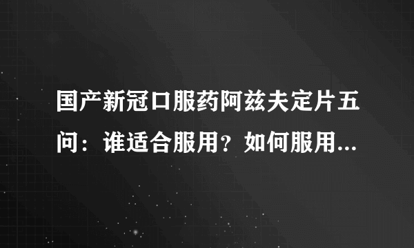 国产新冠口服药阿兹夫定片五问：谁适合服用？如何服用？内附17个省、18个城市、20个医院线下购买地址