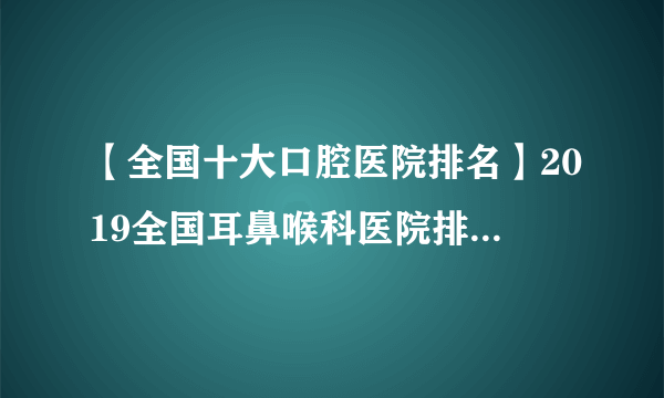 【全国十大口腔医院排名】2019全国耳鼻喉科医院排名top100