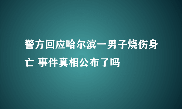 警方回应哈尔滨一男子烧伤身亡 事件真相公布了吗