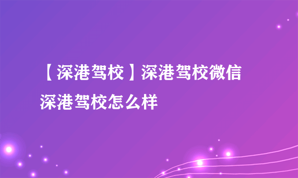 【深港驾校】深港驾校微信 深港驾校怎么样