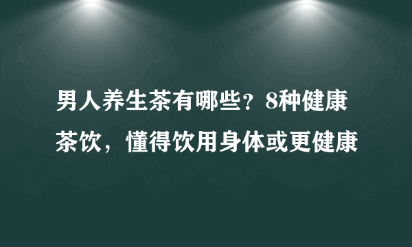 男人养生茶有哪些？8种健康茶饮，懂得饮用身体或更健康