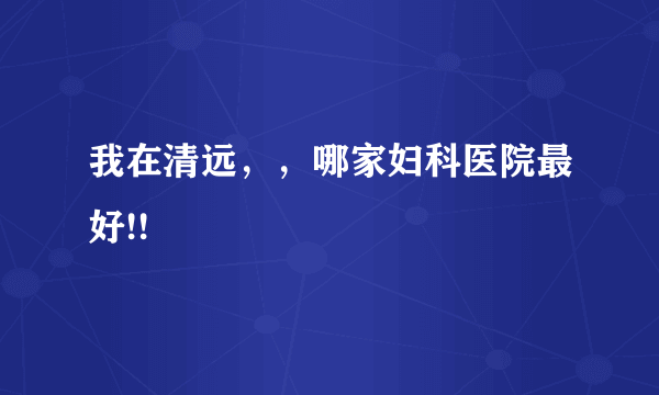 我在清远，，哪家妇科医院最好!!