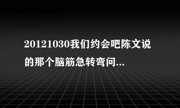 20121030我们约会吧陈文说的那个脑筋急转弯问题是什么？答案是我爱你的。（什么我爱你和我不爱你赛跑什么