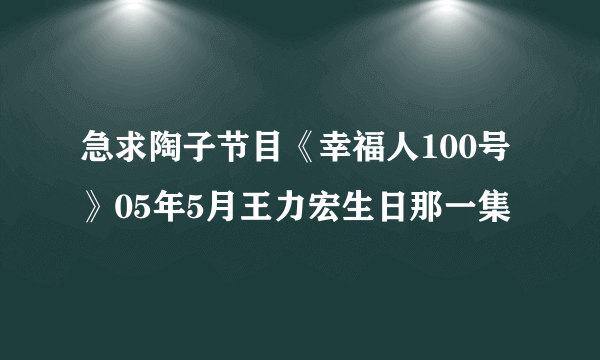 急求陶子节目《幸福人100号》05年5月王力宏生日那一集