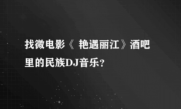 找微电影《 艳遇丽江》酒吧里的民族DJ音乐？