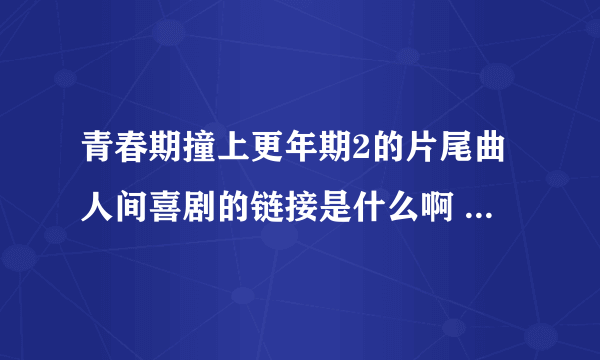 青春期撞上更年期2的片尾曲人间喜剧的链接是什么啊 拜托了 我的邮箱14096350@qq.com