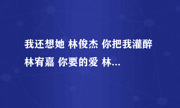 我还想她 林俊杰 你把我灌醉 林宥嘉 你要的爱 林宥嘉 求？