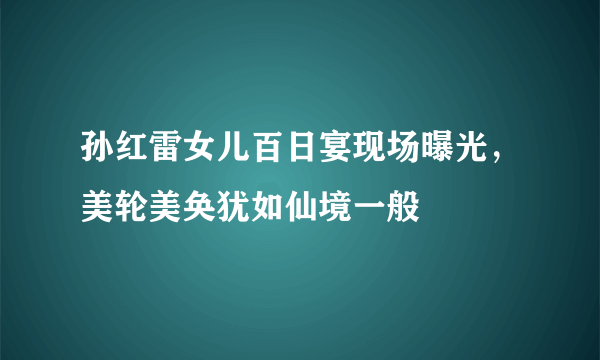 孙红雷女儿百日宴现场曝光，美轮美奂犹如仙境一般