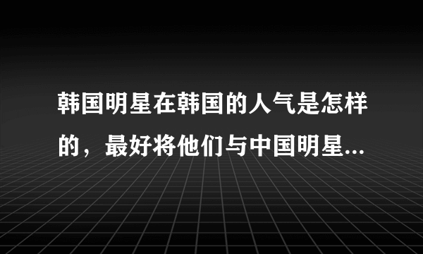 韩国明星在韩国的人气是怎样的，最好将他们与中国明星在国内的人气进行比较