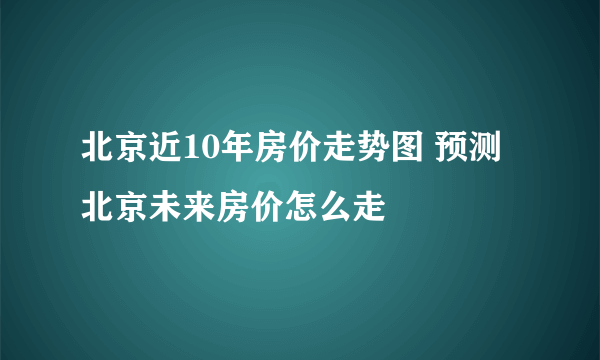 北京近10年房价走势图 预测北京未来房价怎么走