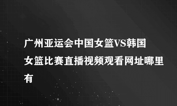 广州亚运会中国女篮VS韩国女篮比赛直播视频观看网址哪里有