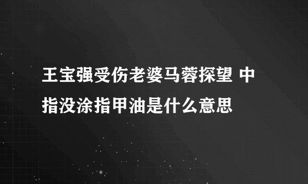 王宝强受伤老婆马蓉探望 中指没涂指甲油是什么意思