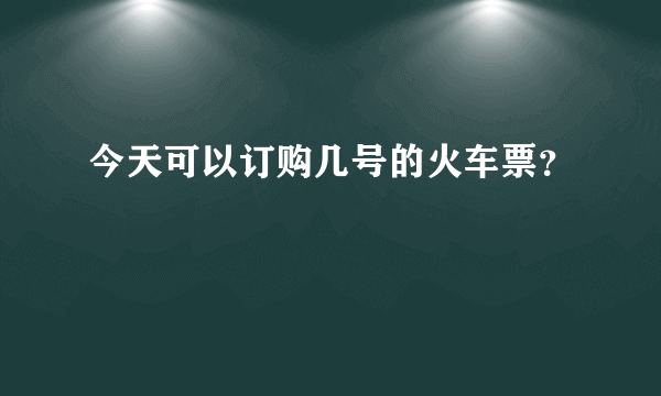 今天可以订购几号的火车票？