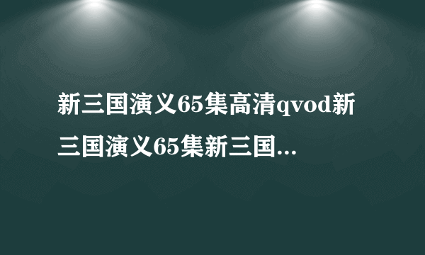 新三国演义65集高清qvod新三国演义65集新三国演义65集qvod全集新三国演义65集qvod在线观看剧情