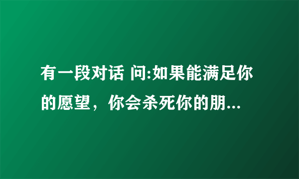 有一段对话 问:如果能满足你的愿望，你会杀死你的朋友吗？你愿意为了某一个人去死吗？ 答:可它们都是