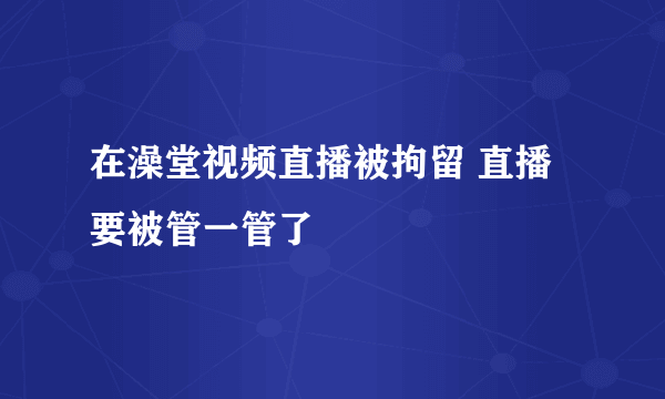 在澡堂视频直播被拘留 直播要被管一管了