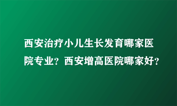 西安治疗小儿生长发育哪家医院专业？西安增高医院哪家好？