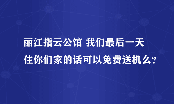 丽江指云公馆 我们最后一天住你们家的话可以免费送机么？