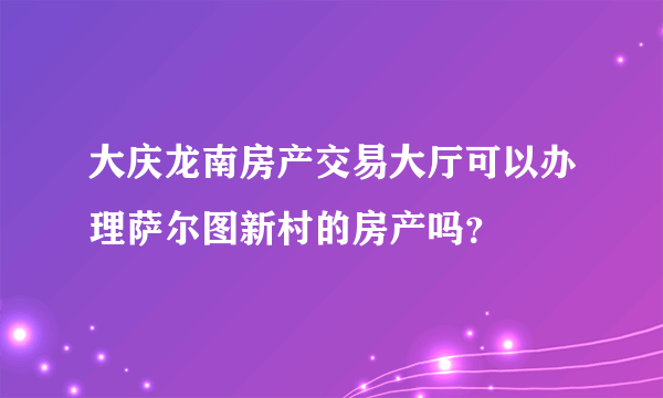 大庆龙南房产交易大厅可以办理萨尔图新村的房产吗？