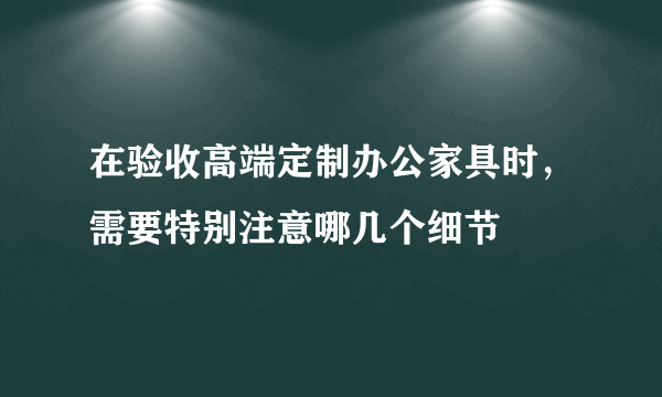 在验收高端定制办公家具时，需要特别注意哪几个细节