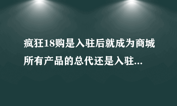 疯狂18购是入驻后就成为商城所有产品的总代还是入驻后自己开店再拿钱代理某款产品在自己店里卖呢？