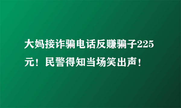 大妈接诈骗电话反赚骗子225元！民警得知当场笑出声！